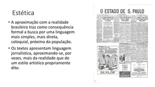 Estética
• A aproximação com a realidade
brasileira traz como consequência
formal a busca por uma linguagem
mais simples, mais direta,
coloquial, próxima da população.
• Os textos apresentam linguagem
jornalística, aproximando-se, por
vezes, mais da realidade que de
um estilo artístico propriamente
dito.
 