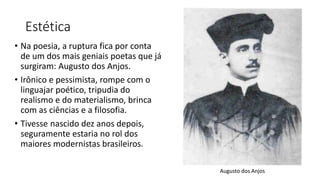 Estética
• Na poesia, a ruptura fica por conta
de um dos mais geniais poetas que já
surgiram: Augusto dos Anjos.
• Irônico e pessimista, rompe com o
linguajar poético, tripudia do
realismo e do materialismo, brinca
com as ciências e a filosofia.
• Tivesse nascido dez anos depois,
seguramente estaria no rol dos
maiores modernistas brasileiros.
Augusto dos Anjos
 