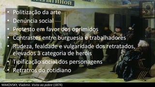 • Politização da arte
• Denúncia social
• Protesto em favor dos oprimidos
• Contrastes entre burguesia e trabalhadores
• Rudeza, fealdade e vulgaridade dos retratados,
elevados à categoria de heróis
• Tipificação social dos personagens
• Retratros do cotidiano
MAKOVSKY, Vladimir. Visita ao pobre (1874)
 