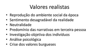 Valores realistas
• Reprodução do ambiente social da época
• Sentimento desagradável da realidade
• Neutralidade
• Predomínio das narrativas em terceira pessoa
• Investigação objetiva dos indivíduos
• Análise psicológica
• Crise dos valores burgueses
 