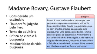Sinopse
Madame Bovary, Gustave Flaubert
• Considerado um
escândalo
• Flaubert foi julgado
pelo livro
• Tema do adultério
• Crítica ao clero e à
burguesia
• Mediocridade da vida
burguesa
Emma é uma mulher criada no campo, mas
pequeno-burguesa e sonhadora, leitora de
livros sentimentais. Bonita e requintada, casa-
se com Charles, médico apaixonado pela
esposa, mas uma pessoa entediante. Emma
sente-se presa ao casamento. Nem mesmo o
nascimento da filha traz alegria. Cada vez mais
angustiada e frustrada, encontra a liberdade e
a felicidade no adultério. Apesar disso, envolta
em dívidas e mentiras, Emma suicida-se.
 