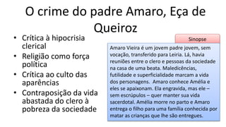 Sinopse
O crime do padre Amaro, Eça de
Queiroz
• Crítica à hipocrisia
clerical
• Religião como força
política
• Crítica ao culto das
aparências
• Contraposição da vida
abastada do clero à
pobreza da sociedade
Amaro Vieira é um jovem padre jovem, sem
vocação, transferido para Leiria. Lá, havia
reuniões entre o clero e pessoas da sociedade
na casa de uma beata. Maledicências,
futilidade e superficialidade marcam a vida
dos personagens. Amaro conhece Amélia e
eles se apaixonam. Ela engravida, mas ele –
sem escrúpulos – quer manter sua vida
sacerdotal. Amélia morre no parto e Amaro
entrega o filho para uma família conhecida por
matar as crianças que lhe são entregues.
 