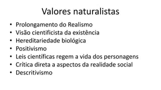 Valores naturalistas
• Prolongamento do Realismo
• Visão cientificista da existência
• Hereditariedade biológica
• Positivismo
• Leis científicas regem a vida dos personagens
• Crítica direta a aspectos da realidade social
• Descritivismo
 