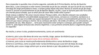 Para responder à questão, leia o trecho seguinte, extraído de O Primo Basilio, de Eça de Queirós:
Bom Deus, Luiza começava a estar menos comovida ao pé do seu amante, do que ao pé do seu marido!
Um beijo de Jorge perturbava-a mais, e viviam juntos havia três anos! Nunca se secara ao pé de Jorge,
nunca! E secava-se positivamente ao pé de Basilio! Basilio, no fim, o que se tornara para ela? Era como
um marido pouco amado, que ia amar fora de casa! Mas então valia a pena?
Onde estava o defeito? No amor mesmo talvez! Porque enfim, ela e Basilio estavam nas condições
melhores para obterem uma felicidade excepcional: eram novos, cercava-os o mistério, excitava-os a
dificuldade... Por que era então que quase bocejavam? É que o amor é essencialmente perecível, e na
hora em que nasce começa a morrer. Só os começos são bons. Há então um delírio, um entusiasmo, um
bocadinho do céu. Mas depois! ... Seria pois necessário estar sempre a começar, para poder sempre
sentir? E, pela lógica tortuosa dos amores ilegítimos. o seu primeiro amante fazia-a vagamente pensar
no segundo!
No trecho, o amor é visto, predominantemente, como um sentimento
a) eterno, pois Luiza não deixa de amar seu marido, Jorge, apesar da distância que os separa.
b) passageiro e frágil, pois, para Luzia, Só os começos são bons.
c) intenso, pois Luiza se mostra profundamente divida entre o amor de Basilio e Jorge.
d) terno e carinhoso, como se pode notar na boa lembrança que Luiza tem do beijo de Jorge.
e) sofrido, pois Luiza e Jorge sofrem por se amar demais e por não poderem ficar juntos.
 