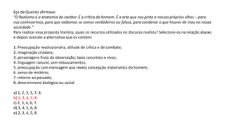 Eça de Queirós afirmava:
"O Realismo é a anatomia do caráter. É a crítica do homem. É a arte que nos pinta a nossos próprios olhos – para
nos conhecermos, para que saibamos se somos verdadeiros ou falsos, para condenar o que houver de mau na nossa
sociedade."
Para realizar essa proposta literária, quais os recursos utilizados no discurso realista? Selecione-os na relação abaixo
e depois assinale a alternativa que os contém:
1. Preocupação revolucionária, atitude de crítica e de combate;
2. imaginação criadora;
3. personagens fruto da observação; tipos concretos e vivos;
4. linguagem natural, sem rebuscamentos;
5. preocupação com mensagem que revela concepção materialista do homem;
6. senso de mistério;
7. retorno ao passado;
8. determinismo biológico ou social.
a) 1, 2, 3, 5, 7, 8.
b) 1, 3, 4, 5, 8.
c) 2, 3, 4, 6, 7.
d) 3, 4, 5, 6, 8.
e) 2, 3, 4, 5, 8.
 