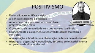 POSITIVISMO
• Racionalidade científica e lógica
• A ciência é sinônimo da verdade
• Amor como princípio, a ordem como base e o
progresso como meta
• O progresso da humanidade vem dos avanços da ciência
• Conhecimento é a experiência sensível dos dados materiais e
concretos
• A imaginação subordina-se à observação na busca pelo observável
• Hierarquia, organização, obediência, desprezo ao imaterial, crença
no governo da elite intelectual
AUGUSTO COMTE
 