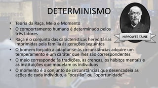 DETERMINISMO
• Teoria da Raça, Meio e Momento
• O comportamento humano é determinado pelos
três fatores
• Raça é o conjunto das características hereditárias
imprimidas pela família às gerações seguintes
• O homem forçado a adaptar-se às circunstâncias adquire um
temperamento e um caráter que lhes são correspondentes
• O meio corresponde às tradições, as crenças, os hábitos mentais e
as instituições que modelam os indivíduos
• O momento é o conjunto de circunstâncias que desencadeia as
ações de cada indivíduo, a “ocasião” ou “oportunidade”
HIPPOLYTE TAINE
 
