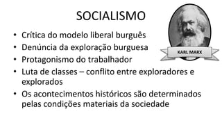SOCIALISMO
• Crítica do modelo liberal burguês
• Denúncia da exploração burguesa
• Protagonismo do trabalhador
• Luta de classes – conflito entre exploradores e
explorados
• Os acontecimentos históricos são determinados
pelas condições materiais da sociedade
KARL MARX
 