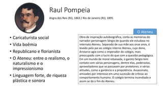 O Ateneu
Raul Pompeia
• Caricaturista social
• Vida boêmia
• Republicano e florianista
• O Ateneu: entre o realismo, o
naturalismo e o
impressionismo
• Linguagem forte, de riqueza
plástica e sonora
Angra dos Reis (RJ), 1863 / Rio de Janeiro (RJ), 1895
Obra de inspiração autobiográfica, conta as memórias do
narrador-personagem Sérgio de quando ele estudava no
internato Ateneu. Separado de sua mãe aos onze anos, é
levado pelo pai ao colégio interno Ateneu, cujo dono,
Aristarco agia como o imperador do colégio, mais
preocupado com o lucro do que com a questão pedagógica.
Em um mundo de moral rebaixada, o garoto Sérgio tem
contato com várias personagens, dentre elas, pederastas,
aproveitadores que se passavam por protetores; e várias
atitudes, como a ganância e a prepotência. Assassinato,
amizades por interesse em uma sucessão de críticas ao
comportamento humano. O colégio termina incendiado e
assim se dá o fim do Ateneu.
 