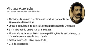 Aluísio Azevedo
• Abolicionista convicto, entrou na literatura por conta de
dificuldades financeiras
• Choca a população de São Luís com a publicação de O Mulato
• Ganha o apelido de o Satanás da cidade
• Alterna obras de valor literário com publicações de encomenda, os
chamados romances de encomenda
• Prefere descrições objetivas e fortes
• Uso de sinestesias
São Luís (MA), 1857 / Buenos Aires (ARG), 1910
 