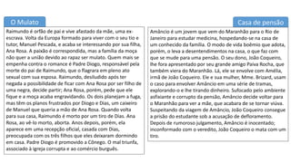 O Mulato
Raimundo é orfão de pai e vive afastado da mãe, uma ex-
escrava. Volta da Europa formado para viver com o seu tio e
tutor, Manuel Pescada, e acaba se interessando por sua filha,
Ana Rosa. A paixão é correspondida, mas a família da moça
não quer a união devido ao rapaz ser mulato. Quem mais se
empenha contra o romance é Padre Diogo, responsável pela
morte do pai de Raimundo, que o flagrara em pleno ato
sexual com sua esposa. Raimundo, desiludido após ter
negada a possibilidade de ficar com Ana Rosa por ser filho de
uma negra, decide partir; Ana Rosa, porém, pede que ele
fique e a moça acaba engravidando. Os dois planejam a fuga,
mas têm os planos frustrados por Diogo e Dias, um caixeiro
de Manuel que queria a mão de Ana Rosa. Quando volta
para sua casa, Raimundo é morto por um tiro de Dias. Ana
Rosa, ao vê-lo morto, aborta. Anos depois, porém, ela
aparece em uma recepção oficial, casada com Dias,
preocupada com os três filhos que eles deixaram dormindo
em casa. Padre Diogo é promovido a Cônego. O mal triunfa,
associado à igreja corrupta e ao comércio burguês.
Casa de pensão
Amâncio é um jovem que vem do Maranhão para o Rio de
Janeiro para estudar medicina, hospedando-se na casa de
um conhecido da família. O modo de vida boêmio que adota,
porém, o leva a desentendimentos na casa, o que faz com
que se mude para uma pensão. O seu dono, João Coqueiro,
lhe fora apresentado por seu grande amigo Paiva Rocha, que
também viera do Maranhão. Lá, ele se envolve com Amélia,
irmã de João Coqueiro. Ele e sua mulher, Mme. Brizard, usam
o caso para envolver Amâncio em uma série de tramas,
explorando-o e lhe tirando dinheiro. Sufocado pelo ambiente
asfixiante e corrupto da pensão, Amâncio decide voltar para
o Maranhão para ver a mãe, que acabara de se tornar viúva.
Suspeitando da viagem de Amâncio, João Coqueiro consegue
a prisão do estudante sob a acusação de defloramento.
Depois de rumoroso julgamento, Amâncio é inocentado;
inconformado com o veredito, João Coqueiro o mata com um
tiro.
 