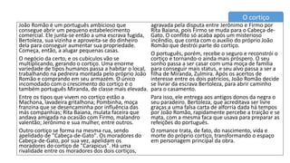 João Romão é um português ambicioso que
consegue abrir um pequeno estabelecimento
comercial. Ele junta-se então a uma escrava fugida,
Bertoleza, sua vizinha e aproveita-se do dinheiro
dela para conseguir aumentar sua propriedade.
Começa, então, a alugar pequenas casas.
O negócio da certo, e os cubículos vão se
multiplicando, gerando o cortiço. Uma enorme
variedade de tipos humanos passa a habitar o local,
trabalhando na pedreira montada pelo próprio João
Romão e comprando em seu armazém. O único
incomodado com o crescimento do cortiço é o
também português Miranda, de classe mais elevada.
Entre os tipos que vivem no cortiço estão a
Machona, lavadeira gritalhona; Pombinha, moça
franzina que se desencaminha por influência das
más companhias; Rita Baiana, mulata faceira que
andava amigada na ocasião com Firmo, malandro
valentão; Jerônimo e sua mulher, entre outros.
Outro cortiço se forma na mesma rua, sendo
apelidado de "Cabeça-de-Gato". Os moradores do
Cabeça-de-Gato, por sua vez, apelidam os
moradores do cortiço de "Carapicus". Há uma
rivalidade entre os moradores dos dois cortiços,
agravada pela disputa entre Jerônimo e Firmo por
Rita Baiana, pois Firmo se muda para o Cabeça-de-
Gato. O conflito só acaba após um misterioso
incêndio, que conta com o auxílio do próprio João
Romão que destrói parte do cortiço.
O português, porém, recebe o seguro e reconstrói o
cortiço e tornando-o ainda mais próspero. O seu
sonho passa a ser casar com uma moça de família
para conseguir mais status, e seu alvo passa a ser a
filha de Miranda, Zulmira. Após os acertos de
interesse entre os dois patrícios, João Romão decide
se livrar da escrava Bertoleza, para abrir caminho
para o casamento.
Para isso, ele entrega aos antigos donos da negra o
seu paradeiro. Bertoleza, que acreditava ser livre
graças a uma falsa carta de alforria dada há tempos
por João Romão, rapidamente percebe a traição e se
mata, com a mesma faca que usava para preparar as
refeições do português.
O romance trata, de fato, do nascimento, vida e
morte do próprio cortiço, transformando o espaço
em personagem principal da obra.
O cortiço
 