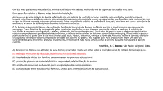 Um dia, meu pai tomou-me pela mão, minha mãe beijou-me a testa, molhando-me de lágrimas os cabelos e eu parti.
Duas vezes fora visitar o Ateneu antes da minha instalação.
Ateneu era o grande colégio da época. Afamado por um sistema de nutrido reclame, mantido por um diretor que de tempos a
tempos reformava o estabelecimento, pintando-o jeitosamente de novidade, como os negociantes que liquidam para recomeçar com
artigos de última remessa; o Ateneu desde muito tinha consolidado crédito na preferência dos pais, sem levar em conta a simpatia da
meninada, a cercar de aclamações o bombo vistoso dos anúncios.
O Dr. Aristarco Argolo de Ramos, da conhecida família do Visconde de Ramos, do Norte, enchia o império com o seu renome de
pedagogo. Eram boletins de propaganda pelas províncias, conferências em diversos pontos da cidade, a pedidos, à substância,
atochando a imprensa dos lugarejos, caixões, sobretudo, de livros elementares, fabricados às pressas com o ofegante e esbaforido
concurso de professores prudentemente anônimos, caixões e mais caixões de volumes cartonados em Leipzig, inundando as escolas
públicas de toda a parte com a sua invasão de capas azuis, róseas, amarelas, em que o nome de Aristarco, inteiro e sonoro, oferecia-
se ao pasmo venerador dos esfaimados de alfabeto dos confins da pátria. Os lugares que não procuravam eram um belo dia
surpreendidos pela enchente, gratuita, espontânea, irresistível! E não havia senão aceitar a farinha daquela marca para o pão do
espírito.
POMPÉIA, R. O Ateneu. São Paulo: Scipione, 2005.
Ao descrever o Ateneu e as atitudes de seu diretor, o narrador revela um olhar sobre a inserção social do colégio demarcado pela
(A) ideologia mercantil da educação, repercutida nas vaidades pessoais.
(B) interferência afetiva das famílias, determinantes no processo educacional.
(C) produção pioneira de material didático, responsável pela facilitação do ensino.
(D) ampliação do acesso à educação, com a negociação dos custos escolares.
(E) cumplicidade entre educadores e famílias, unidos pelo interesse comum do avanço social.
 