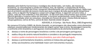 Abatidos pelo fadinho harmonioso e nostálgico dos desterrados, iam todos, até mesmo os
brasileiros, se concentrando e caindo em tristeza; mas, de repente, o cavaquinho de Porfiro,
acompanhado pelo violão do Firmo, romperam vibrantemente com um chorado baiano. Nada mais
que os primeiros acordes da música crioula para que o sangue de toda aquela gente despertasse
logo, como se alguém lhe fustigasse o corpo com urtigas bravas. E seguiram-se outra notas, e
outras, cada vez mais ardentes e mais delirantes. Já não eram dois instrumentos que soavam, eram
lúbricos gemidos e suspiros soltos em torrente, a correrem serpenteando, como cobras numa
floresta incendiada; eram ais convulsos, chorados em frenesi de amor: música feita de beijos e
soluços gostosos; carícia de fera, carícia de doer, fazendo estalar de gozo.
AZEVEDO, A. O Cortiço . São Paulo: Ática, 1983 (fragmento).
No romance O Cortiço (1890), de Aluísio Azevedo, as personagens são observadas como elementos
coletivos caracterizados por condicionantes de origem social, sexo e etnia. Na passagem transcrita,
o confronto entre brasileiros e portugueses revela prevalência do elemento brasileiro, pois
A. destaca o nome de personagens brasileiras e omite o de personagens portuguesas.
B. exalta a força do cenário natural brasileiro e considera o do português inexpressivo.
C. mostra o poder envolvente da música brasileira, que cala o fado português.
D. destaca o sentimentalismo brasileiro, contrário à tristeza dos portugueses.
E. atribui aos brasileiros uma habilidade maior com instrumentos musicais.
 
