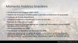 Momento histórico brasileiro
• Fim da Guerra do Paraguai (1865-1870)
• Declínio da monarquia brasileira junto a parcelas consideráveis da população
• Fundação do Partido Republicano
• Influência positivista e republicana no seio do Exército
• Princípio da imigração europeia
• A ordem imperial é mantida apenas por grupos de latifundiários conservadores
que luta contra a abolição
• Fim da escravatura em 1888
• Proclamação da República em novembro de 1889.
• Ainda que nascesse de um golpe de estado e não tivesse nenhuma proposta
radical de alteração do status quo, a República contaria com significativo apoio
popular e traria progresso para o país, sobremodo a partir da virada do século.
Pedro Américo, A batalha do Avaí
 