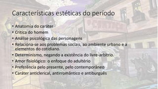 Características estéticas do período
• Anatomia do caráter
• Crítica do homem
• Análise psicológica das personagens
• Relaciona-se aos problemas sociais, ao ambiente urbano e a
elementos do cotidiano.
• Determinismo, negando a existência do livre-arbítrio.
• Amor fisiológico: o enfoque do adultério
• Preferência pelo presente, pelo contemporâneo
• Caráter anticlerical, antirromântico e antiburguês
 