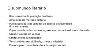 O submundo literário
• Barateamento da produção dos livros
• Ampliação do mercado editorial
• Publicações baratas voltadas ao público desfavorecido
financeiramente
• Capas com desenhos atraentes, exóticos, sensacionalistas e chocantes
• Grande sucesso de vendas
• Limites éticos da sociedade
• Temas sobre sexo, violência, crimes e mistérios
• Personagens com atitudes fora das regras sociais
 