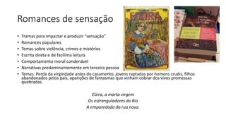 Romances de sensação
• Tramas para impactar e produzir “sensação”
• Romances populares
• Temas sobre violência, crimes e mistérios
• Escrita direta e de facílima leitura
• Comportamento moral condenável
• Narrativas predominantemente em terceira pessoa
• Temas: Perda da virgindade antes do casamento, jovens raptadas por homens cruéis, filhos
abandonados pelos pais, aparições de fantasmas que vinham cobrar dos vivos promessas
quebradas.
Elzira, a morta virgem
Os estranguladores do Rio
A emparedada da rua nova.
 