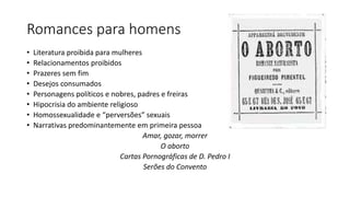 Romances para homens
• Literatura proibida para mulheres
• Relacionamentos proibidos
• Prazeres sem fim
• Desejos consumados
• Personagens políticos e nobres, padres e freiras
• Hipocrisia do ambiente religioso
• Homossexualidade e “perversões” sexuais
• Narrativas predominantemente em primeira pessoa
Amar, gozar, morrer
O aborto
Cartas Pornográficas de D. Pedro I
Serões do Convento
 