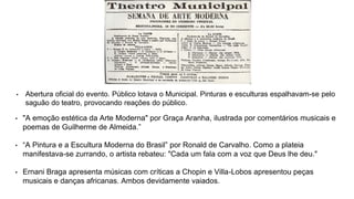 • "A emoção estética da Arte Moderna" por Graça Aranha, ilustrada por comentários musicais e
poemas de Guilherme de Almeida.”
• “A Pintura e a Escultura Moderna do Brasil” por Ronald de Carvalho. Como a plateia
manifestava-se zurrando, o artista rebateu: "Cada um fala com a voz que Deus lhe deu."
• Ernani Braga apresenta músicas com críticas a Chopin e Villa-Lobos apresentou peças
musicais e danças africanas. Ambos devidamente vaiados.
• Abertura oficial do evento. Público lotava o Municipal. Pinturas e esculturas espalhavam-se pelo
saguão do teatro, provocando reações do público.
 