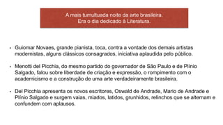 • Guiomar Novaes, grande pianista, toca, contra a vontade dos demais artistas
modernistas, alguns clássicos consagrados, iniciativa aplaudida pelo público.
• Menotti del Picchia, do mesmo partido do governador de São Paulo e de Plínio
Salgado, falou sobre liberdade de criação e expressão, o rompimento com o
academicismo e a construção de uma arte verdadeiramente brasileira.
• Del Picchia apresenta os novos escritores, Oswald de Andrade, Mario de Andrade e
Plínio Salgado e surgem vaias, miados, latidos, grunhidos, relinchos que se alternam e
confundem com aplausos.
A mais tumultuada noite da arte brasileira.
Era o dia dedicado à Literatura.
 