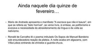 Ainda naquele dia quinze de
fevereiro…
• Mario de Andrade apresenta o manifesto "A escrava que não é Isaura", em
que se referia ao “belo horrível”, ao verso livre, à síntese, ao polifonismo e
evocava a necessidade do abrasileiramento da língua e da volta ao
nativismo.
• Ronald de Carvalho lê o poema intitulado Os Sapos de Manuel Bandeira
sob ensurdecedora reação da plateia. A noite acaba em algazarra, com
Villa-Lobos entrando de chinelos e guarda-chuva.
 