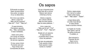 Os sapos
Enfunando os papos,
Saem da penumbra,
Aos pulos, os sapos.
A luz os deslumbra.
Em ronco que aterra,
Berra o sapo-boi:
- "Meu pai foi à guerra!"
- "Não foi!" - "Foi!" - "Não foi!".
O sapo-tanoeiro,
Parnasiano aguado,
Diz: - "Meu cancioneiro
É bem martelado.
Vede como primo
Em comer os hiatos!
Que arte! E nunca rimo
Os termos cognatos.
O meu verso é bom
Frumento sem joio.
Faço rimas com
Consoantes de apoio.
Vai por cinquenta anos
Que lhes dei a norma:
Reduzi sem danos
A fôrmas a forma.
Clame a saparia
Em críticas céticas:
Não há mais poesia,
Mas há artes poéticas..."
Urra o sapo-boi:
- "Meu pai foi rei!"- "Foi!"
- "Não foi!" - "Foi!" - "Não foi!".
Brada em um assomo
O sapo-tanoeiro:
- A grande arte é como
Lavor de joalheiro.
Ou bem de estatuário.
Tudo quanto é belo,
Tudo quanto é vário,
Canta no martelo".
Outros, sapos-pipas
(Um mal em si cabe),
Falam pelas tripas,
- "Sei!" - "Não sabe!" - "Sabe!".
Longe dessa grita,
Lá onde mais densa
A noite infinita
Veste a sombra imensa;
Lá, fugido ao mundo,
Sem glória, sem fé,
No perau profundo
E solitário, é
Que soluças tu,
Transido de frio,
Sapo-cururu
Da beira do rio...
 