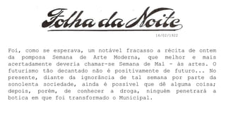 Foi, como se esperava, um notável fracasso a récita de ontem
da pomposa Semana de Arte Moderna, que melhor e mais
acertadamente deveria chamar-se Semana de Mal - às artes. O
futurismo tão decantado não é positivamente de futuro... No
presente, diante da ignorância de tal semana por parte da
sonolenta sociedade, ainda é possível que dê alguma coisa;
depois, porém, de conhecer a droga, ninguém penetrará a
botica em que foi transformado o Municipal.
16/02/1922
 