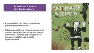 • A tranquilidade veio muito por conta das
galerias que ficaram vazias.
• Villa-Lobos vaiado por entrar de casaca, mas
com um pé calçado com um sapato, e outro
com chinelo. Achando que começariam os
desvarios, o público vaia o artista
impiedosamente.
Dia dedicado à musica.
Um dia de calmaria.
 