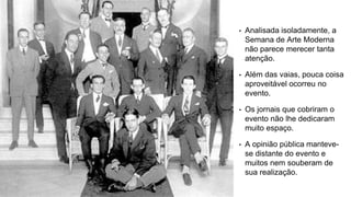 • Analisada isoladamente, a
Semana de Arte Moderna
não parece merecer tanta
atenção.
• Além das vaias, pouca coisa
aproveitável ocorreu no
evento.
• Os jornais que cobriram o
evento não lhe dedicaram
muito espaço.
• A opinião pública manteve-
se distante do evento e
muitos nem souberam de
sua realização.
 