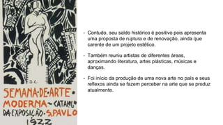 • Contudo, seu saldo histórico é positivo pois apresenta
uma proposta de ruptura e de renovação, ainda que
carente de um projeto estético.
• Também reuniu artistas de diferentes áreas,
aproximando literatura, artes plásticas, músicas e
danças.
• Foi início da produção de uma nova arte no país e seus
reflexos ainda se fazem perceber na arte que se produz
atualmente.
 