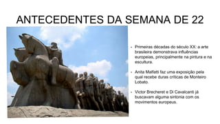 ANTECEDENTES DA SEMANA DE 22
• Primeiras décadas do século XX: a arte
brasileira demonstrava influências
europeias, principalmente na pintura e na
escultura.
• Anita Malfatti faz uma exposição pela
qual recebe duras críticas de Monteiro
Lobato.
• Victor Brecheret e Di Cavalcanti já
buscavam alguma sintonia com os
movimentos europeus.
 