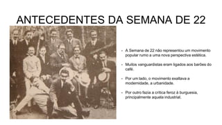 ANTECEDENTES DA SEMANA DE 22
• A Semana de 22 não representou um movimento
popular rumo a uma nova perspectiva estética.
• Muitos vanguardistas eram ligados aos barões do
café.
• Por um lado, o movimento exaltava a
modernidade, a urbanidade.
• Por outro fazia a crítica feroz à burguesia,
principalmente aquela industrial.
 