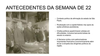 ANTECEDENTES DA SEMANA DE 22
• Contexto político de afirmação do estado de São
Paulo.
• Rivalização com a capital federal, traz apoio às
ações artísticas paulistanas.
• Chefes políticos apadrinharam artistas em
dificuldades, inclusive bancando bolsas de
estudo no exterior.
• A Semana contou com patrocinadores
importantes financeira e economicamente além
de ter a simpatia dos dirigentes políticos da
região.
 