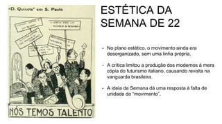 ESTÉTICA DA
SEMANA DE 22
• No plano estético, o movimento ainda era
desorganizado, sem uma linha própria.
• A crítica limitou a produção dos modernos à mera
cópia do futurismo italiano, causando revolta na
vanguarda brasileira.
• A ideia da Semana dá uma resposta à falta de
unidade do “movimento”.
 