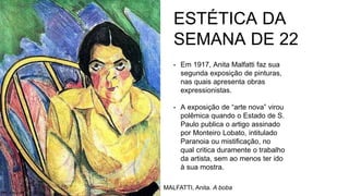 ESTÉTICA DA
SEMANA DE 22
• Em 1917, Anita Malfatti faz sua
segunda exposição de pinturas,
nas quais apresenta obras
expressionistas.
• A exposição de “arte nova” virou
polêmica quando o Estado de S.
Paulo publica o artigo assinado
por Monteiro Lobato, intitulado
Paranoia ou mistificação, no
qual critica duramente o trabalho
da artista, sem ao menos ter ido
à sua mostra.
MALFATTI, Anita. A boba
 
