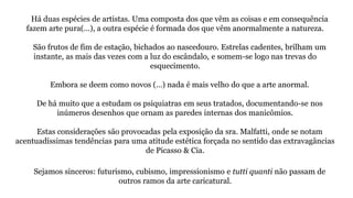 Há duas espécies de artistas. Uma composta dos que vêm as coisas e em consequência
fazem arte pura(…), a outra espécie é formada dos que vêm anormalmente a natureza.
São frutos de fim de estação, bichados ao nascedouro. Estrelas cadentes, brilham um
instante, as mais das vezes com a luz do escândalo, e somem-se logo nas trevas do
esquecimento.
Embora se deem como novos (…) nada é mais velho do que a arte anormal.
De há muito que a estudam os psiquiatras em seus tratados, documentando-se nos
inúmeros desenhos que ornam as paredes internas dos manicômios.
Estas considerações são provocadas pela exposição da sra. Malfatti, onde se notam
acentuadíssimas tendências para uma atitude estética forçada no sentido das extravagâncias
de Picasso & Cia.
Sejamos sinceros: futurismo, cubismo, impressionismo e tutti quanti não passam de
outros ramos da arte caricatural.
 