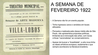 A SEMANA DE
FEVEREIRO 1922
• A Semana não foi um evento popular.
• Tinha ingressos caros e vendidos em locais
elitizados.
• Pensada e realizada pela classe média alta de São
Paulo, não apresentava propostas políticas,
limitando-se à renovação das artes, com duras
críticas “nacionalistas” ao conservadorismo.
• Apesar de buscar a “brasilidade”, a arte nova tinha
os ideais artísticos europeus, exatamente o que
sempre acontecera na literatura brasileira.
 