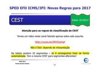 SPED 2017
Renata Santana Santos
1111
CEST
Atenção para as regras de classificação do CEST
Temos um vídeo neste canal falando apenas sobre este assunto
https://youtu.be/IfKYlCgrhgY
Não é fácil: depende de interpretação
Na tabela existem 25 segmentos – só 9 conseguimos fazer de forma
automatizada. Tem o mesmo CEST para segmentos diferentes!
SPED EFD ICMS/IPI: Novas Regras para 2017
Início: 07/2017
 