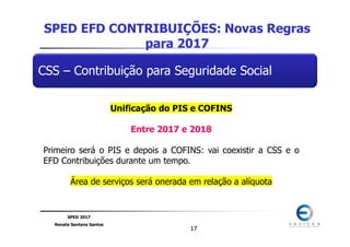 SPED 2017
Renata Santana Santos
1717
CSS – Contribuição para Seguridade Social
SPED EFD CONTRIBUIÇÕES: Novas Regras
para 2017
Unificação do PIS e COFINS
Entre 2017 e 2018
Primeiro será o PIS e depois a COFINS: vai coexistir a CSS e o
EFD Contribuições durante um tempo.
Área de serviços será onerada em relação a alíquota
 