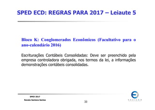 SPED 2017
Renata Santana Santos
3333
SPED ECD: REGRAS PARA 2017 – Leiaute 5
Bloco K: Conglomerados Econômicos (Facultativo para o
ano-calendário 2016)
Escriturações Contábeis Consolidadas: Deve ser preenchido pela
empresa controladora obrigada, nos termos da lei, a informações
demonstrações contábeis consolidadas.
 