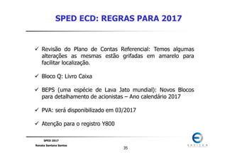 SPED 2017
Renata Santana Santos
3535
SPED ECD: REGRAS PARA 2017
Revisão do Plano de Contas Referencial: Temos algumas
alterações as mesmas estão grifadas em amarelo para
facilitar localização.
Bloco Q: Livro Caixa
BEPS (uma espécie de Lava Jato mundial): Novos Blocos
para detalhamento de acionistas – Ano calendário 2017
PVA: será disponibilizado em 03/2017
Atenção para o registro Y800
 