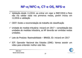 SPED 2017
Renata Santana Santos
3737
NF-e/NFC-e, CT-e OS, NFS-e
Validação desde 11/2016: ao entrar em vigor a IN87/2016 o fisco
não iria validar nada nos primeiros meses, porém iniciou em
11/2016 a validação
CEST: Existe a recomendação do trabalho de classificação
Unidade de medida tributária: iniciará em 2017 – consolidação das
unidades de medidas tributária, as NF deverão ser emitidas nestas
unidades.
Lote do Produto: Rastreabilidade – BRASIL ID: iniciará em 2017
IOT: Operador Nacional dos Estados (ONE): Vamos assistir um
vídeo para entender melhor este fato.
 