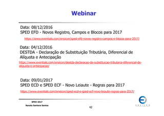SPED 2017
Renata Santana Santos
4242
Webinar
https://www.eventials.com/ensicon/sped-efd-novos-registro-campos-e-blocos-para-2017/
Data: 08/12/2016
SPED EFD - Novos Registro, Campos e Blocos para 2017
Data: 04/12/2016
DESTDA - Declaração de Substituição Tributária, Diferencial de
Alíquota e Antecipação
https://www.eventials.com/ensicon/destda-declaracao-de-substituicao-tributaria-diferencial-de-
aliquota-e-antecipacao/
https://www.eventials.com/ensicon/sped-ecd-e-sped-ecf-novo-leiaute-regras-para-2017/
Data: 09/01/2017
SPED ECD e SPED ECF - Novo Leiaute - Regras para 2017
 