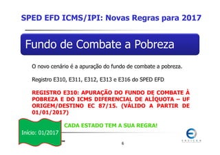 SPED 2017
Renata Santana Santos
66
Fundo de Combate a Pobreza
O novo cenário é a apuração do fundo de combate a pobreza.
Registro E310, E311, E312, E313 e E316 do SPED EFD
REGISTRO E310: APURAÇÃO DO FUNDO DE COMBATE À
POBREZA E DO ICMS DIFERENCIAL DE ALÍQUOTA – UF
ORIGEM/DESTINO EC 87/15. (VÁLIDO A PARTIR DE
01/01/2017)
CADA ESTADO TEM A SUA REGRA!
SPED EFD ICMS/IPI: Novas Regras para 2017
Início: 01/2017
 