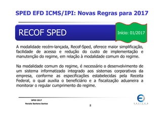 SPED 2017
Renata Santana Santos
88
RECOF SPED
A modalidade recém-lançada, Recof-Sped, oferece maior simplificação,
facilidade de acesso e redução do custo de implementação e
manutenção do regime, em relação à modalidade comum do regime.
Na modalidade comum do regime, é necessário o desenvolvimento de
um sistema informatizado integrado aos sistemas corporativos da
empresa, conforme as especificações estabelecidas pela Receita
Federal, o qual auxilia o beneficiário e a fiscalização aduaneira a
monitorar o regular cumprimento do regime.
SPED EFD ICMS/IPI: Novas Regras para 2017
Início: 01/2017
 