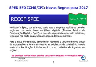 SPED 2017
Renata Santana Santos
99
RECOF SPED
No Recof - Sped, por sua vez, basta que a empresa realize os devidos
registros nos seus livros contábeis digitais (Sistema Público de
Escrituração Digital – Sped), o que não representa um custo adicional,
visto que faz parte das atuais obrigações dessas empresas.
Para a nova modalidade, também foi reduzido o volume mínimo anual
de exportações e foram eliminadas as exigências de patrimônio líquido
mínimo e habilitação à Linha Azul, como condições de ingresso no
regime.
Se precisar nacionalizar precisa calcular os tributos no conceito PEPS
SPED EFD ICMS/IPI: Novas Regras para 2017
Início: 01/2017
 