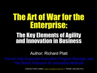 The Art of War for the
          Enterprise:
      The Key Elements of Agility
      and Innovation in Business
                  Author: Richard Platt
Former Intel Corporate Innovation Program Manager and
     The Senior Instructor for Innovation Methods
            CONTACT INFO | EMAIL: rplatt_inov8@comcast.net | PHONE: (503) 805-7612
 