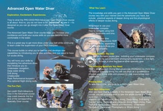 Advanced Open Water Diver                                                  What You Learn

                                                                           The knowledge and skills you gain in the Advanced Open Water Diver
Exploration, Excitement, Experiences.                                      course vary with your interest and the adventures you have, but
                                                                           include; practical aspects of deeper diving and the physiological
They’re what the PRO-DIVE/PADI Advanced Open Water Diver course            effects of deeper scuba diving.
is all about- And no, you do not have to be “advanced” to take it – it’s
designed so you can go straight into it after the Open Water Diver         More ways to use your
course.                                                                    underwater compass
                                                                           How to navigate using kick
The Advanced Open Water Diver course helps you increase your               cycles, landmarks and time.
confidence and build your scuba skills so you can become more
comfortable in the water.                                                  How to use your dive
                                                                           computer and electronic RDP
This is a great way to get more dives under your belt while continuing     and much more, depending
to learn under the supervision of your PADI instructor.                    on the Adventure dives you
                                                                           choose to complete.
This course builds on what you’ve learned and develops new
capabilities by introducing you to new activities and new ways to have     The Scuba Gear You Use
fun scuba diving.                                                          You use all the basic scuba gear including your underwater compass.
                                                                           you may also try out underwater photography equipment, a dive light,
You will hone your skills by                                               a dry suit, lift bags, a dive flag/float or other specialty gear.
completing five adventure dives
that introduce you to:                                                     The Learning Materials You Need
Underwater navigation,                                                     PADI’s Adventures in Diving Manual provide information on more than
Deep water diving                                                          16 types of specialty diving.You will use them as a guidebook to
Drift diving                                                               improve your diving skills and prepare for new experiences and
Undeburalist                                                               adventures.
Peak Performance buoyancy
Plus optional Night diving skills.                                         Prerequisites
                                                                           To take this course, you must be a PADI Open Water Diver
The Fun Part:
                                                                           Your Next Adventure
Get credit! Each Adventure                                                 After you have tried a specialty in the Advanced Open Water Diver
Dive in the Advanced course                                                course, you will probably want to take the whole course and learn
may credit towards the first                                               more like:
dive of the corresponding                                                   AWARE-fish identification, Boat diving, Deep diving, Drift diving,
Specialty Diver course.                                                    Dry suit diving, Multilevel and computer diving, Night diving, Peak
                                                                           Performance buoyancy, Search and Recovery, Underwater
                                                                           Navigation, Underwater Photography or Wreck diving.
 