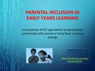 PARENTAL INCLUSION IN
EARLY YEARS LEARNING
A comparison of ICT approaches to developing a
partnership with parents in Early Years Learning
settings
Alison Owens
13th February 2017
7pm
http://cloudworks.ac.uk/clo
ud/view/10183
 